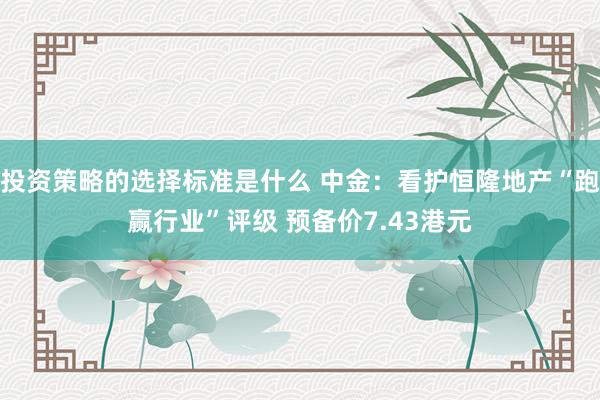 投资策略的选择标准是什么 中金：看护恒隆地产“跑赢行业”评级 预备价7.43港元