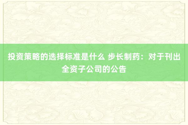 投资策略的选择标准是什么 步长制药：对于刊出全资子公司的公告