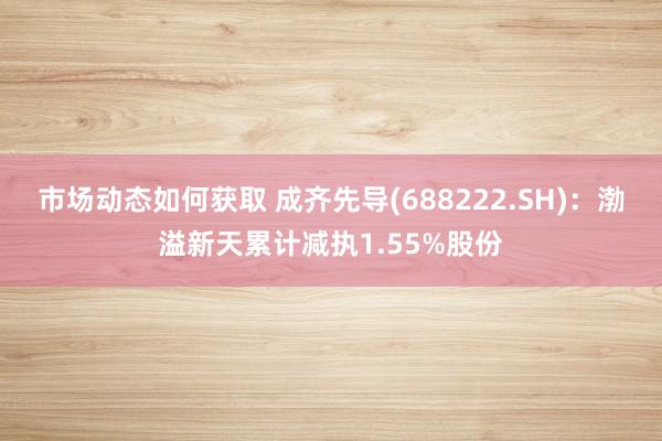 市场动态如何获取 成齐先导(688222.SH)：渤溢新天累计减执1.55%股份