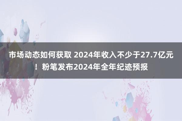 市场动态如何获取 2024年收入不少于27.7亿元！粉笔发布2024年全年纪迹预报