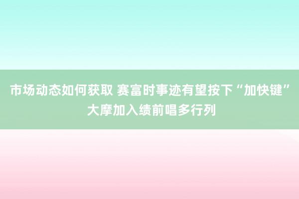 市场动态如何获取 赛富时事迹有望按下“加快键” 大摩加入绩前唱多行列