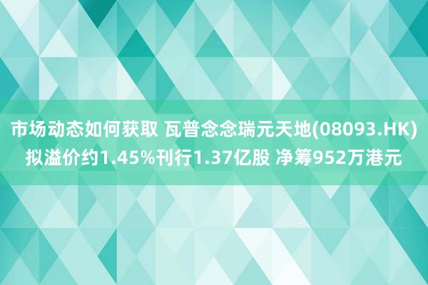 市场动态如何获取 瓦普念念瑞元天地(08093.HK)拟溢价约1.45%刊行1.37亿股 净筹952万港元