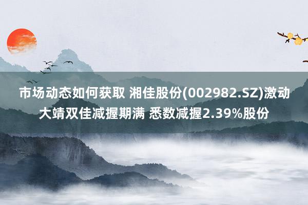 市场动态如何获取 湘佳股份(002982.SZ)激动大靖双佳减握期满 悉数减握2.39%股份