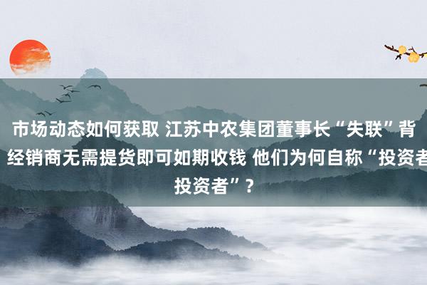 市场动态如何获取 江苏中农集团董事长“失联”背后：经销商无需提货即可如期收钱 他们为何自称“投资者”？