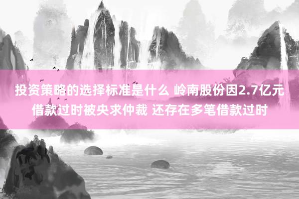 投资策略的选择标准是什么 岭南股份因2.7亿元借款过时被央求仲裁 还存在多笔借款过时