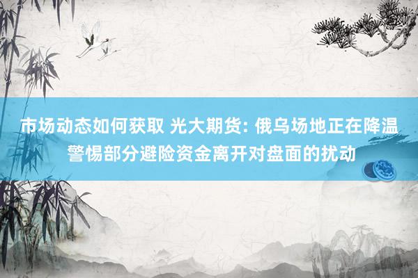 市场动态如何获取 光大期货: 俄乌场地正在降温 警惕部分避险资金离开对盘面的扰动