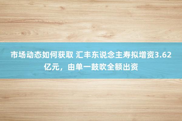 市场动态如何获取 汇丰东说念主寿拟增资3.62亿元，由单一鼓吹全额出资