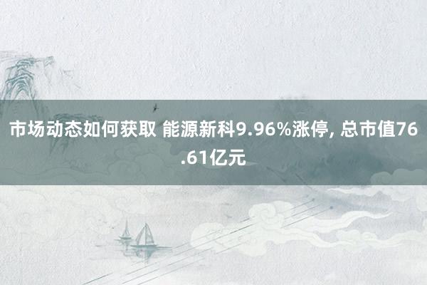 市场动态如何获取 能源新科9.96%涨停, 总市值76.61亿元