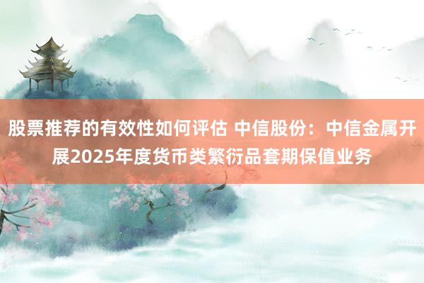 股票推荐的有效性如何评估 中信股份：中信金属开展2025年度货币类繁衍品套期保值业务