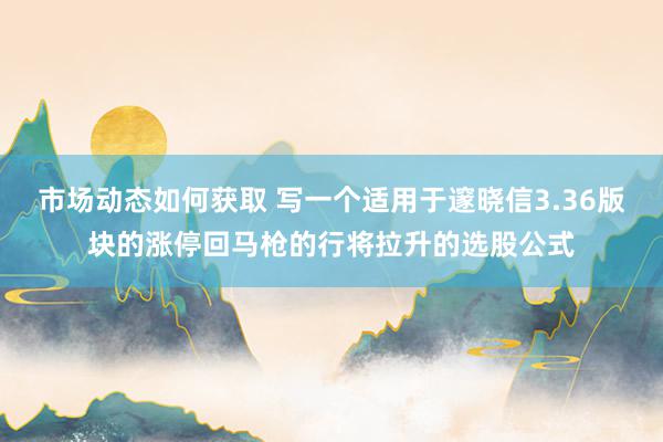 市场动态如何获取 写一个适用于邃晓信3.36版块的涨停回马枪的行将拉升的选股公式