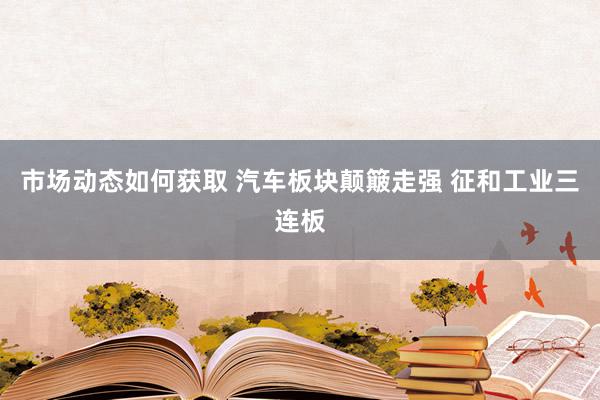 市场动态如何获取 汽车板块颠簸走强 征和工业三连板