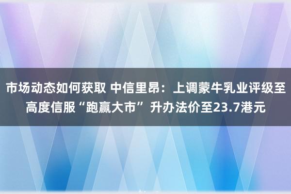 市场动态如何获取 中信里昂：上调蒙牛乳业评级至高度信服“跑赢大市” 升办法价至23.7港元