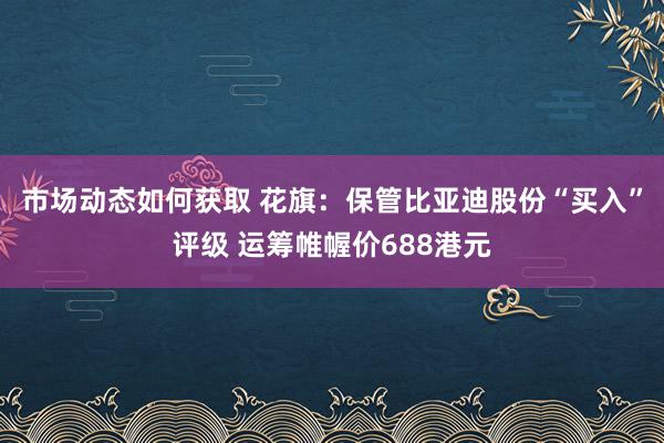 市场动态如何获取 花旗：保管比亚迪股份“买入”评级 运筹帷幄价688港元