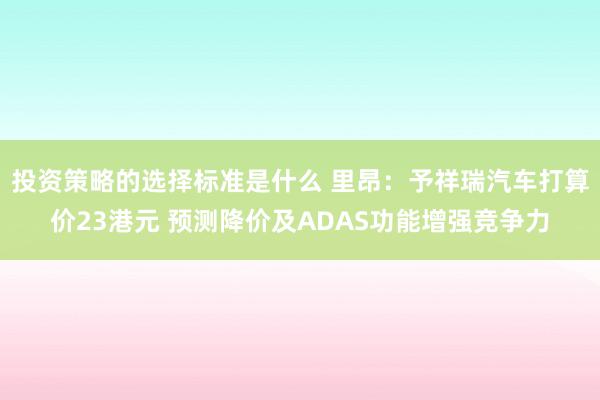 投资策略的选择标准是什么 里昂：予祥瑞汽车打算价23港元 预测降价及ADAS功能增强竞争力