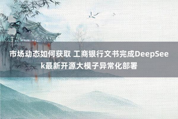 市场动态如何获取 工商银行文书完成DeepSeek最新开源大模子异常化部署