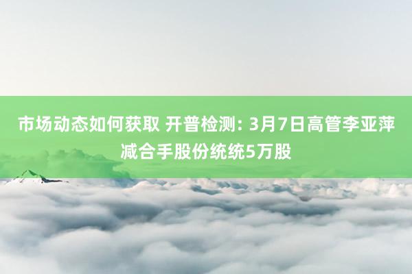 市场动态如何获取 开普检测: 3月7日高管李亚萍减合手股份统统5万股