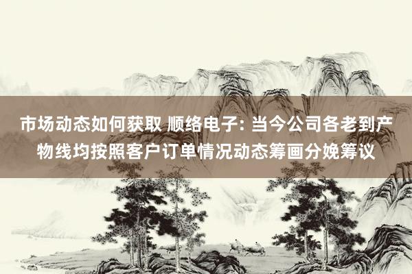 市场动态如何获取 顺络电子: 当今公司各老到产物线均按照客户订单情况动态筹画分娩筹议