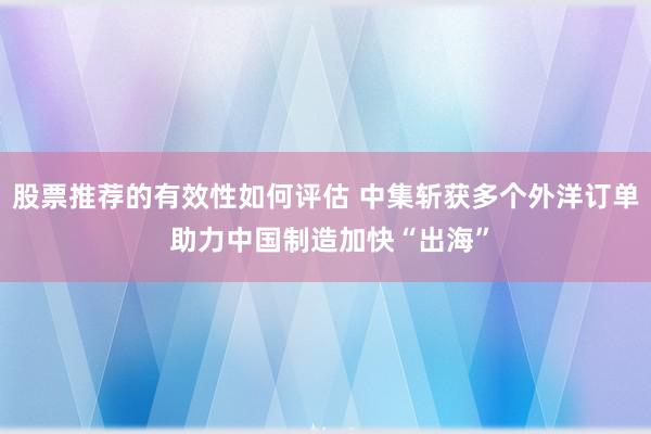 股票推荐的有效性如何评估 中集斩获多个外洋订单 助力中国制造加快“出海”