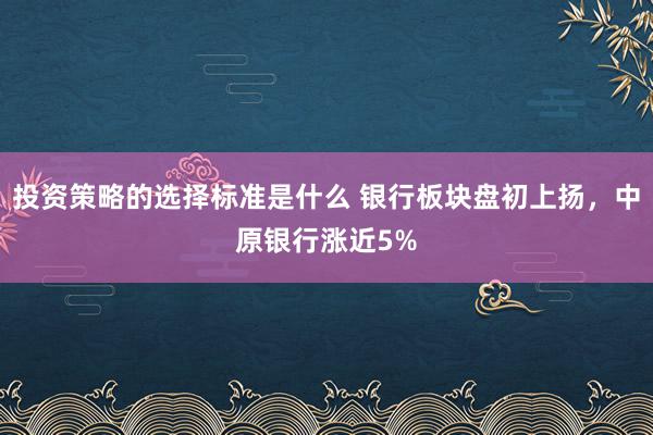 投资策略的选择标准是什么 银行板块盘初上扬，中原银行涨近5%